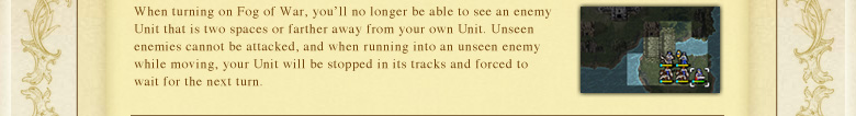 When turning on Fog of War, you'll no longer be able to see an enemy Unit that is two spaces or farther away from your own Unit. Unseen enemies cannot be attacked, and when running into an unseen enemy while moving, your Unit will be stopped in its tracks and forced to wait for the next turn.