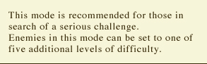 This mode is recommended for those in search of a serious challenge. Enemies in this mode can be set to one of five additional levels of difficulty.