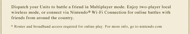 Dispatch your Units to battle a friend in Multiplayer mode. Enjoy two-player local wireless mode, or connect via Nintendo(R) Wi-Fi Connection for online battles with friends from around the country. *Router and broadband access required for online play. For more info, go to nintendo.com