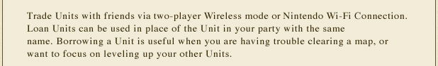 Trade Units with friends via two-player Wireless mode or Nintendo Wi-Fi Connection. Loan Units can be used in place of the Unit in your party with the same name. Borrowing a Unit is useful when you are having trouble clearing a map, or want to focus on leveling up your other Units.