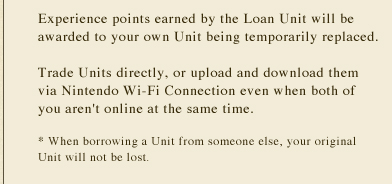 Experience points earned by the Loan Unit will be awarded to your own Unit being temporarily replaced. Trade Units directly, or upload and download them via Nintendo Wi-Fi Connection even when both of you aren't online at the same time. * When borrowing a Unit from someone else, your original Unit will not be lost.