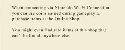 When connecting via Nintendo Wi-Fi Connection, you can use coins earned during gameplay to purchase items at the Online Shop. You might even find rare items at this shop that can't be found anywhere else.
