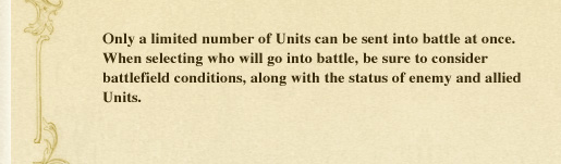 Only a limited number of Units can be sent into battle at once. When selecting who will go into battle, be sure to consider battlefield conditions, along with the status of enemy and allied Units.