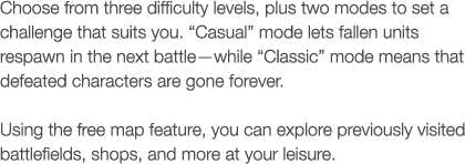 Choose from three difficulty levels, plus two modes to set a challenge that suits you. 'Casual' mode lets fallen units respawn in the next battle?while 'Classic' mode means that defeated characters are gone forever. Using the free map feature, you can explore previously visited battlefields, shops, and more at your leisure.
