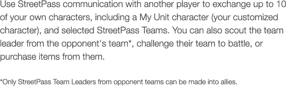 Use StreetPass communication with another player to exchange up to 10 of your own characters, including a My Unit character (your customized character), and selected My Teams. You can also scout the team leader from the opponent's team*, challenge their team to battle, or purchase items from them. * Only My Units from opponent teams can be made into allies.