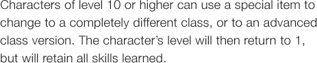 Characters of level 10 or higher can use a special item to change to a completely different class, or to an advanced
class version. The characterfs level will then return to 1, but will retain all skills learned.