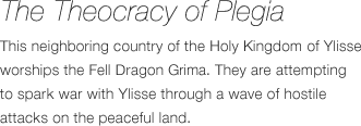 The Theocracy of Plegia - This neighboring country of the Holy Kingdom of Iris worships the Evil Dragon Gimle. They are attempting to spark war with Iris through a wave of hostile attacks on the peaceful land.