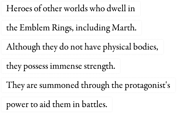 Heroes of other worlds who dwell in the Emblem Rings, including Marth. Although they do not have physical bodies, they possess immense strength. They are summoned through the protagonist's power to aid them in battles.