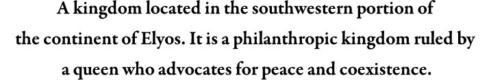 A kingdom located in the southwestern portion of the continent of Elyos. It is a philanthropic kingdom ruled by a queen who advocates for peace and coexistence.