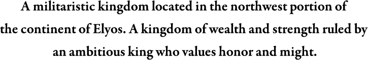 A militaristic kingdom located in the northwest portion of the continent of Elyos. A kingdon of wealth and strength ruled by an ambitious king who values honour and might.